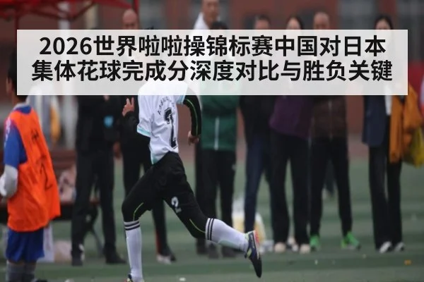 2026世界啦啦操锦标赛中国对日本集体花球完成分深度对比与胜负关键 | kaiyun.com